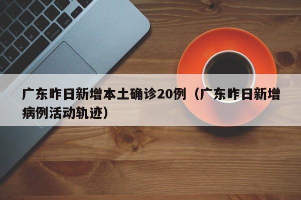 广东昨日新增本土确诊20例（广东昨日新增病例活动轨迹）