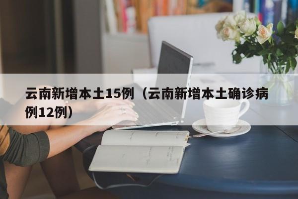 云南新增本土15例（云南新增本土确诊病 例12例）