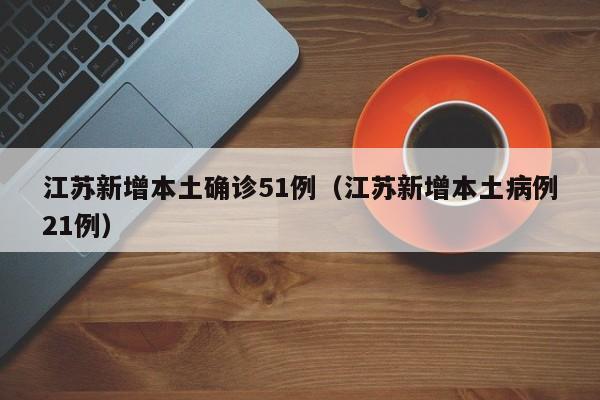江苏新增本土确诊51例（江苏新增本土病例21例）