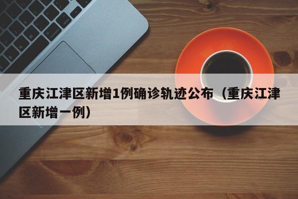 重庆江津区新增1例确诊轨迹公布（重庆江津区新增一例）