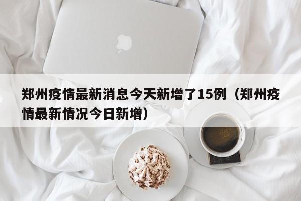 郑州疫情最新消息今天新增了15例（郑州疫情最新情况今日新增）