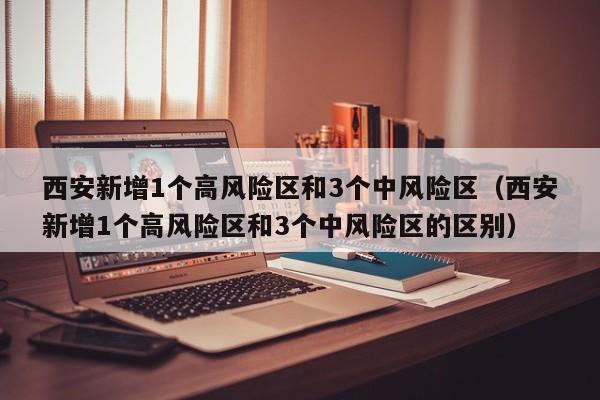 西安新增1个高风险区和3个中风险区（西安新增1个高风险区和3个中风险区的区别）