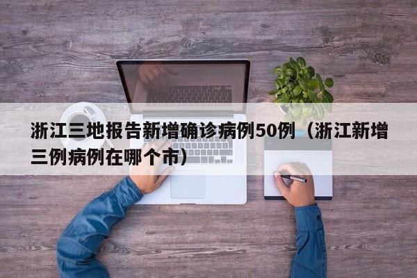 浙江三地报告新增确诊病例50例（浙江新增三例病例在哪个市）