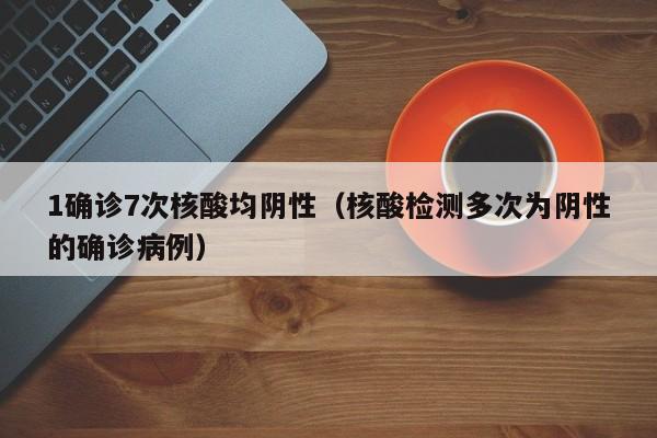1确诊7次核酸均阴性（核酸检测多次为阴性的确诊病例）