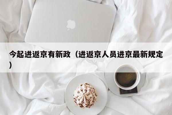 今起进返京有新政（进返京人员进京最新规定）
