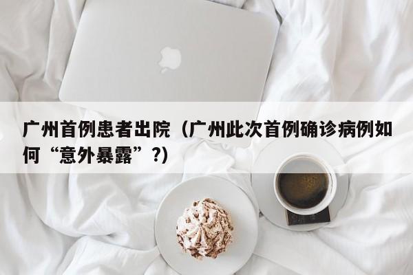 广州首例患者出院（广州此次首例确诊病例如何“意外暴露”?）