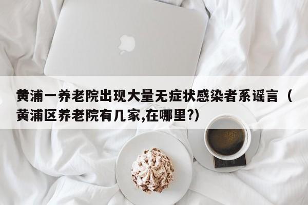 黄浦一养老院出现大量无症状感染者系谣言（黄浦区养老院有几家,在哪里?）