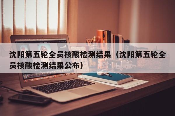 沈阳第五轮全员核酸检测结果（沈阳第五轮全员核酸检测结果公布）