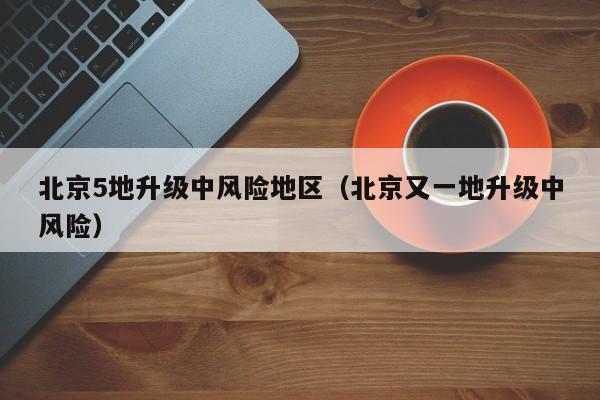 北京5地升级中风险地区（北京又一地升级中风险）