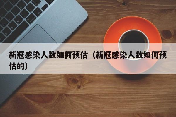 新冠感染人数如何预估（新冠感染人数如何预估的）