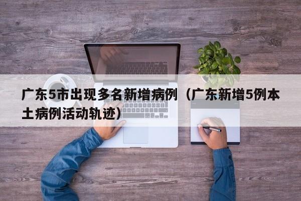 广东5市出现多名新增病例（广东新增5例本土病例活动轨迹）
