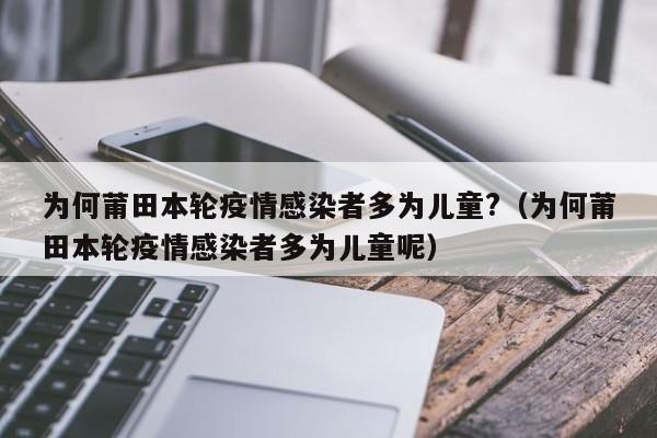 为何莆田本轮疫情感染者多为儿童?（为何莆田本轮疫情感染者多为儿童呢）