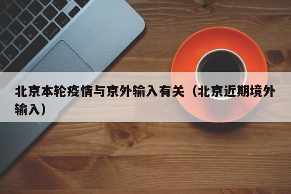 北京本轮疫情与京外输入有关（北京近期境外输入）