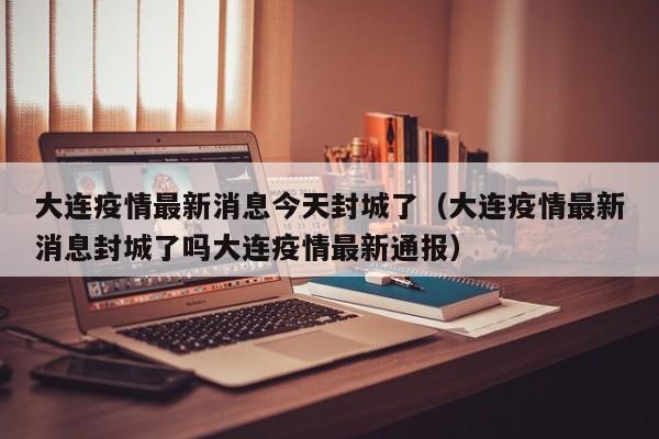 大连疫情最新消息今天封城了（大连疫情最新消息封城了吗大连疫情最新通报）