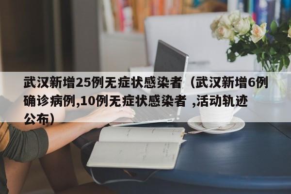 武汉新增25例无症状感染者（武汉新增6例确诊病例,10例无症状感染者 ,活动轨迹公布）