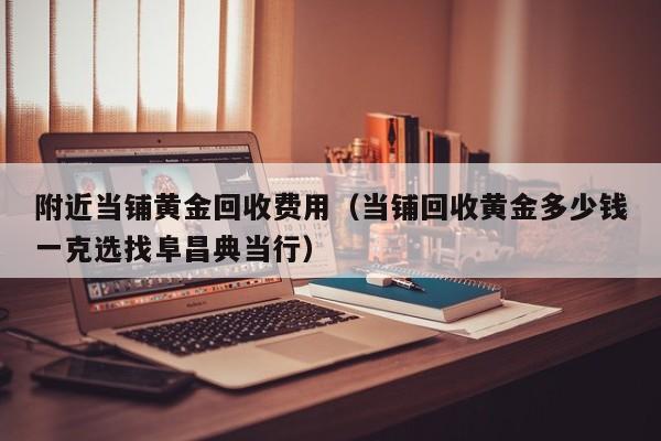 附近当铺黄金回收费用（当铺回收黄金多少钱一克选找阜昌典当行）