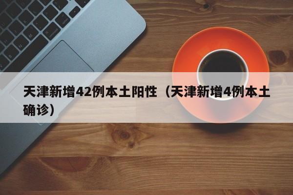 天津新增42例本土阳性（天津新增4例本土确诊）