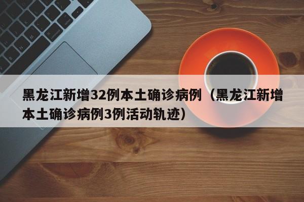 黑龙江新增32例本土确诊病例（黑龙江新增本土确诊病例3例活动轨迹）