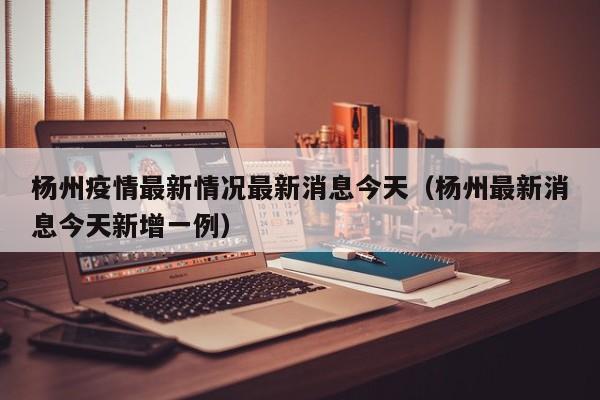 杨州疫情最新情况最新消息今天（杨州最新消息今天新增一例）