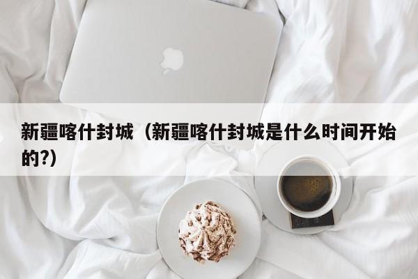 新疆喀什封城（新疆喀什封城是什么时间开始的?）