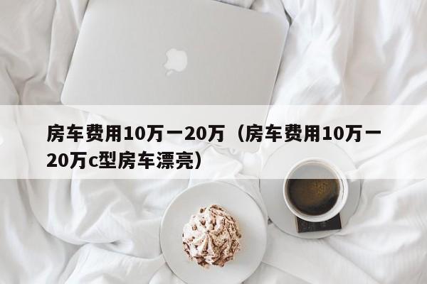 房车费用10万一20万（房车费用10万一20万c型房车漂亮）