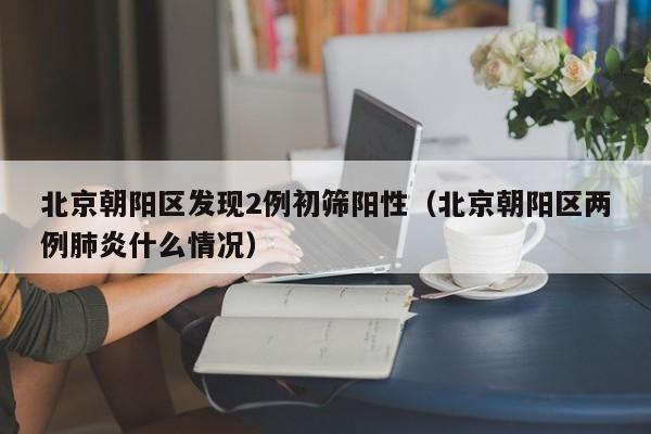 北京朝阳区发现2例初筛阳性（北京朝阳区两例肺炎什么情况）