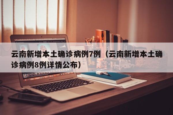 云南新增本土确诊病例7例（云南新增本土确诊病例8例详情公布）