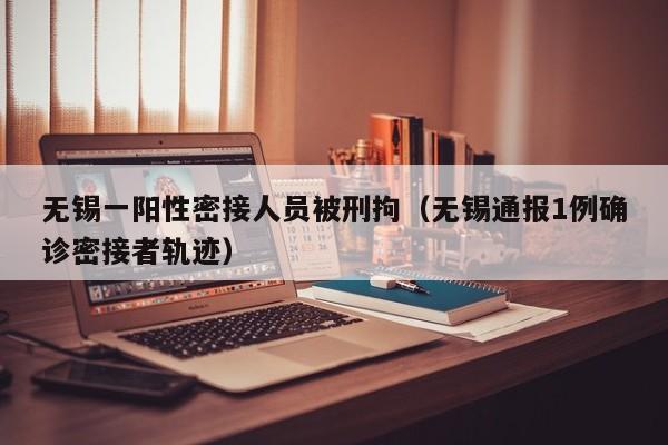 无锡一阳性密接人员被刑拘（无锡通报1例确诊密接者轨迹）