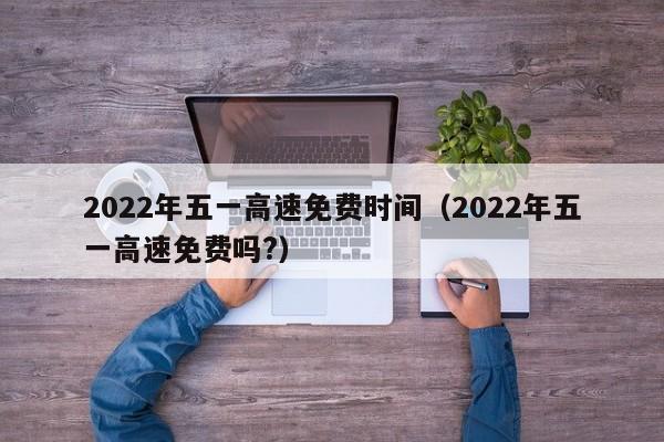 2022年五一高速免费时间（2022年五一高速免费吗?）