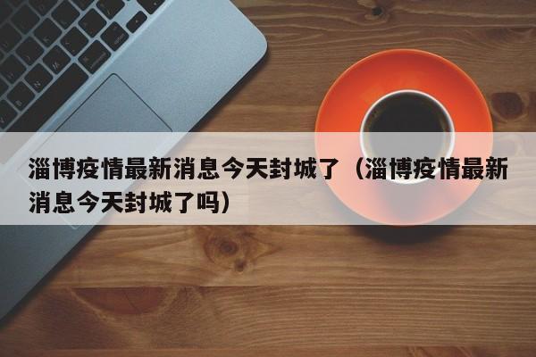淄博疫情最新消息今天封城了（淄博疫情最新消息今天封城了吗）