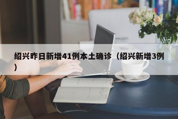 绍兴昨日新增41例本土确诊（绍兴新增3例）