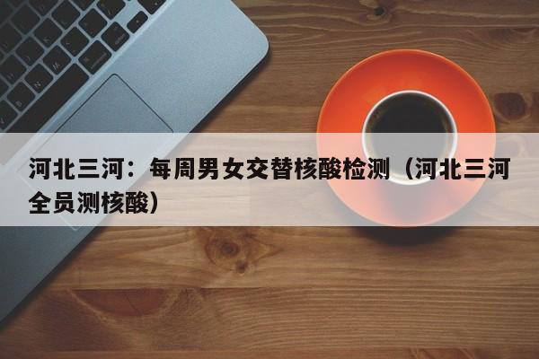 河北三河：每周男女交替核酸检测（河北三河全员测核酸）