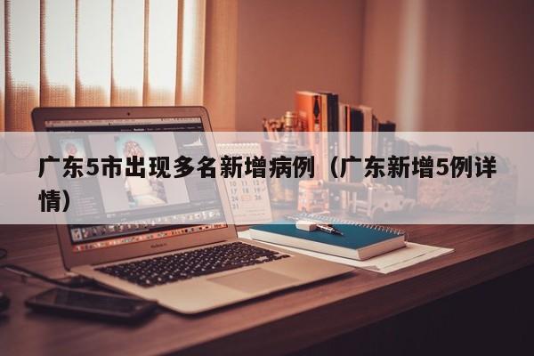 广东5市出现多名新增病例（广东新增5例详情）