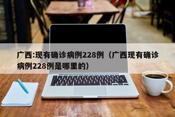 广西:现有确诊病例228例（广西现有确诊病例228例是哪里的）
