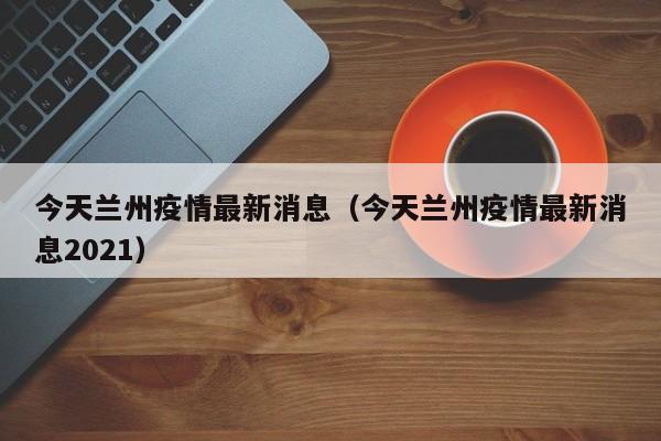 今天兰州疫情最新消息（今天兰州疫情最新消息2021）