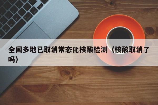 全国多地已取消常态化核酸检测（核酸取消了吗）