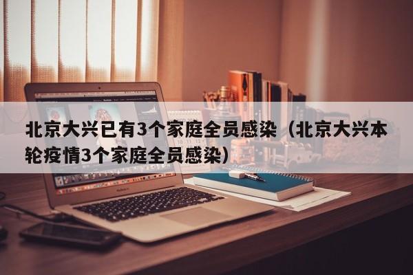 北京大兴已有3个家庭全员感染（北京大兴本轮疫情3个家庭全员感染）