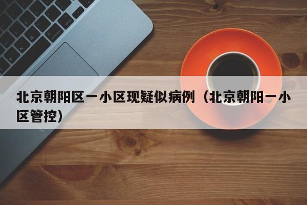 北京朝阳区一小区现疑似病例（北京朝阳一小区管控）