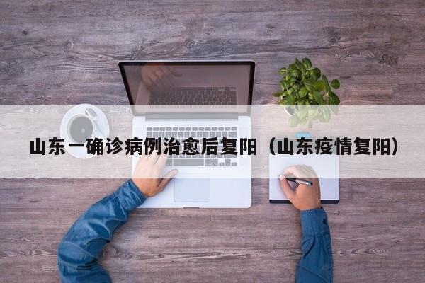 山东一确诊病例治愈后复阳（山东疫情复阳）
