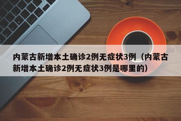 内蒙古新增本土确诊2例无症状3例（内蒙古新增本土确诊2例无症状3例是哪里的）