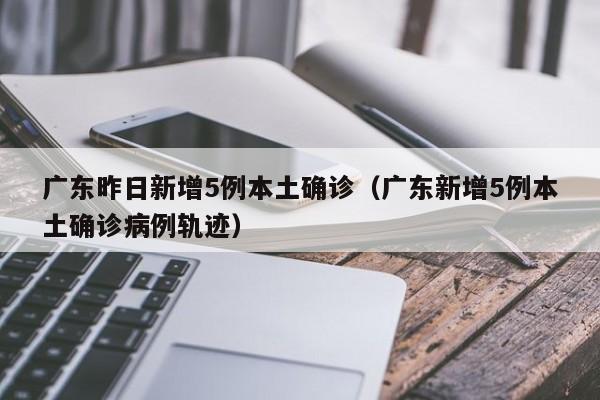 广东昨日新增5例本土确诊（广东新增5例本土确诊病例轨迹）