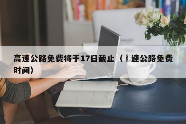 高速公路免费将于17日截止（髙速公路免费时间）