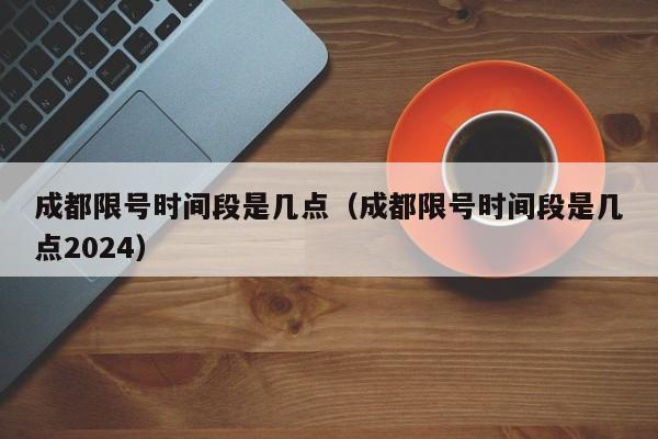 成都限号时间段是几点（成都限号时间段是几点2024）