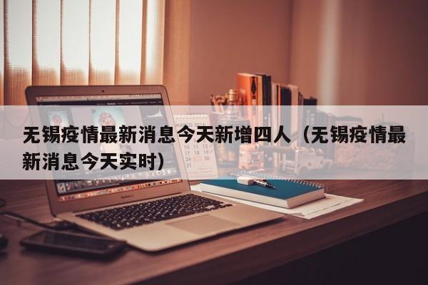 无锡疫情最新消息今天新增四人（无锡疫情最新消息今天实时）