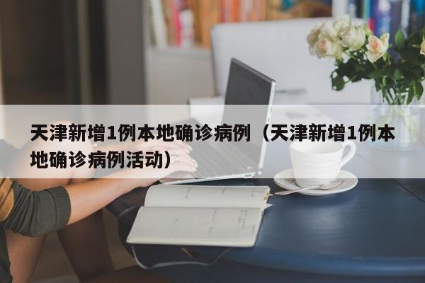 天津新增1例本地确诊病例（天津新增1例本地确诊病例活动）