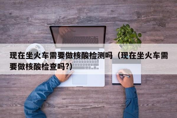 现在坐火车需要做核酸检测吗（现在坐火车需要做核酸检查吗?）
