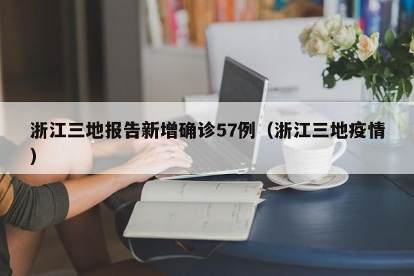 浙江三地报告新增确诊57例（浙江三地疫情）