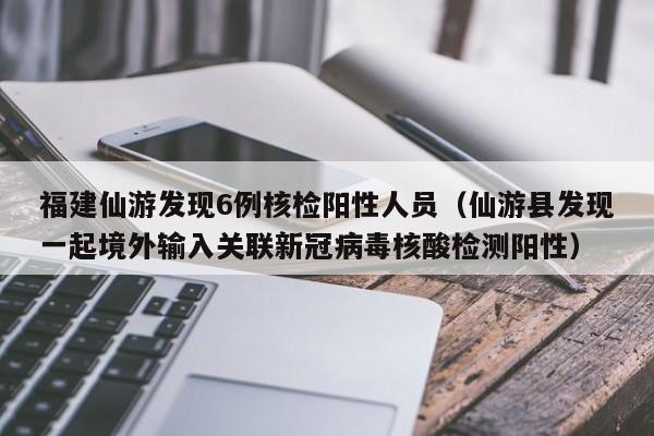 福建仙游发现6例核检阳性人员（仙游县发现一起境外输入关联新冠病毒核酸检测阳性）