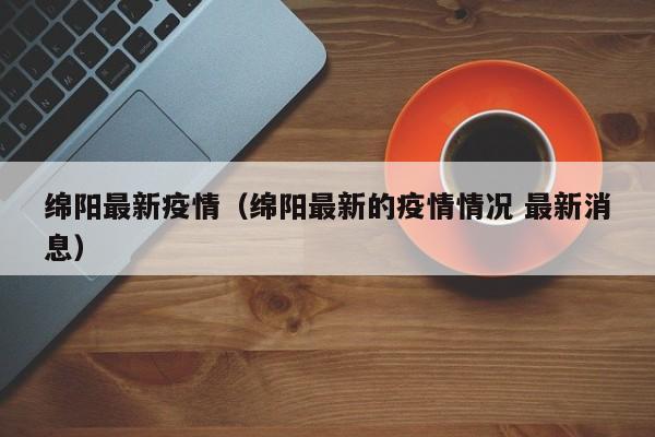 绵阳最新疫情（绵阳最新的疫情情况 最新消息）