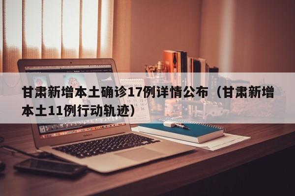 甘肃新增本土确诊17例详情公布（甘肃新增本土11例行动轨迹）